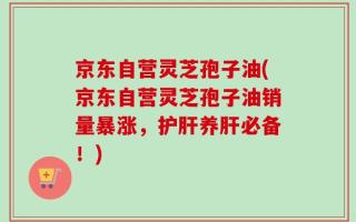 京东自营灵芝孢子油(京东自营灵芝孢子油销量暴涨，护肝养肝必备！)