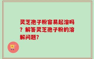 灵芝孢子粉容易起溶吗？解答灵芝孢子粉的溶解问题？