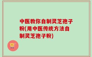 中医教你自制灵芝孢子粉(用中医传统方法自制灵芝孢子粉)