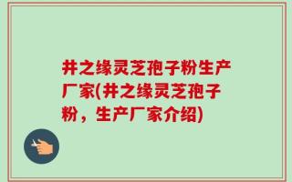 井之缘灵芝孢子粉生产厂家(井之缘灵芝孢子粉，生产厂家介绍)