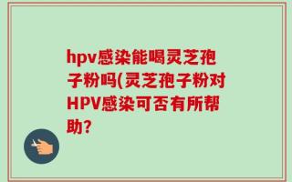 hpv感染能喝灵芝孢子粉吗(灵芝孢子粉对HPV感染可否有所帮助？