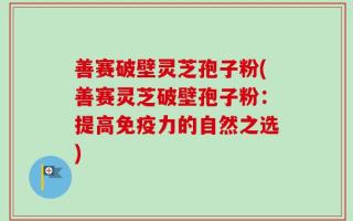 善赛破壁灵芝孢子粉(善赛灵芝破壁孢子粉：提高免疫力的自然之选)