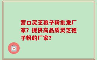 营口灵芝孢子粉批发厂家？提供高品质灵芝孢子粉的厂家？
