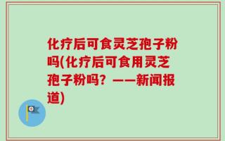 化疗后可食灵芝孢子粉吗(化疗后可食用灵芝孢子粉吗？——新闻报道)