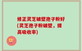 修正灵芝破壁孢子粉好(灵芝孢子粉破壁，提高吸收率)