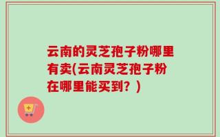 云南的灵芝孢子粉哪里有卖(云南灵芝孢子粉在哪里能买到？)