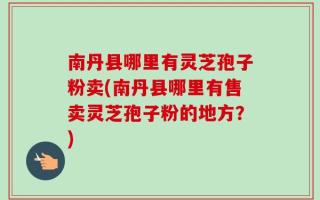 南丹县哪里有灵芝孢子粉卖(南丹县哪里有售卖灵芝孢子粉的地方？)