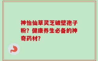 神怡仙草灵芝破壁孢子粉？健康养生必备的神奇药材？