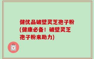 健优品破壁灵芝孢子粉(健康必备！破壁灵芝孢子粉来助力)