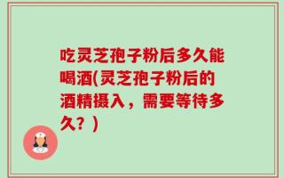吃灵芝孢子粉后多久能喝酒(灵芝孢子粉后的酒精摄入，需要等待多久？)
