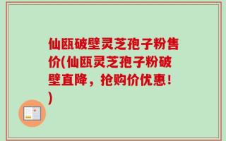 仙瓯破壁灵芝孢子粉售价(仙瓯灵芝孢子粉破壁直降，抢购价优惠！)