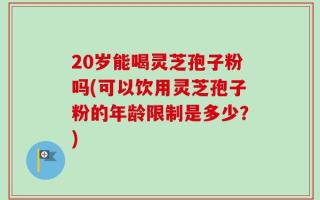 20岁能喝灵芝孢子粉吗(可以饮用灵芝孢子粉的年龄限制是多少？)