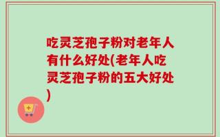 吃灵芝孢子粉对老年人有什么好处(老年人吃灵芝孢子粉的五大好处)