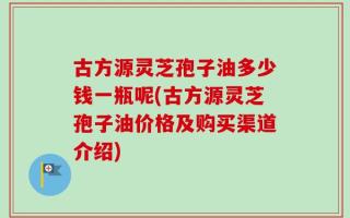 古方源灵芝孢子油多少钱一瓶呢(古方源灵芝孢子油价格及购买渠道介绍)