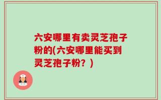 六安哪里有卖灵芝孢子粉的(六安哪里能买到灵芝孢子粉？)