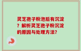 灵芝孢子粉泡后有沉淀？解析灵芝孢子粉沉淀的原因与处理方法？