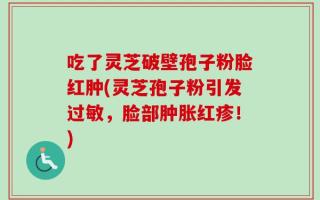 吃了灵芝破壁孢子粉脸红肿(灵芝孢子粉引发过敏，脸部肿胀红疹！)