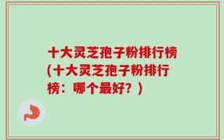 十大灵芝孢子粉排行榜(十大灵芝孢子粉排行榜：哪个最好？)