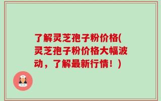 了解灵芝孢子粉价格(灵芝孢子粉价格大幅波动，了解最新行情！)