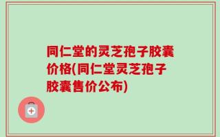 同仁堂的灵芝孢子胶囊价格(同仁堂灵芝孢子胶囊售价公布)