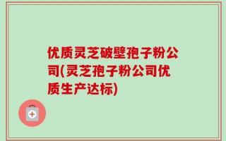 优质灵芝破壁孢子粉公司(灵芝孢子粉公司优质生产达标)