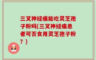 三叉神经痛能吃灵芝孢子粉吗(三叉神经痛患者可否食用灵芝孢子粉？)