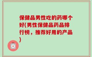 保健品男性吃的药哪个好(男性保健品药品排行榜，推荐好用的产品)