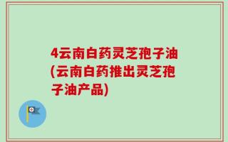 4云南白药灵芝孢子油(云南白药推出灵芝孢子油产品)