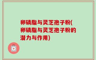 卵磷脂与灵芝孢子粉(卵磷脂与灵芝孢子粉的潜力与作用)