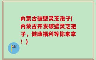 内蒙古破壁灵芝孢子(内蒙古开发破壁灵芝孢子，健康福利等你来拿！)