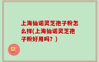上海仙诺灵芝孢子粉怎么样(上海仙诺灵芝孢子粉好用吗？)