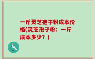 一斤灵芝孢子粉成本价格(灵芝孢子粉：一斤成本多少？)
