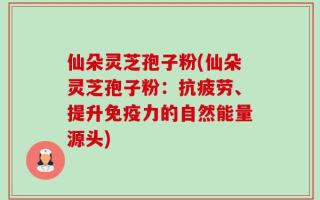 仙朵灵芝孢子粉(仙朵灵芝孢子粉：抗疲劳、提升免疫力的自然能量源头)