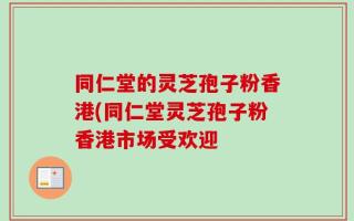 同仁堂的灵芝孢子粉香港(同仁堂灵芝孢子粉香港市场受欢迎
