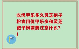 吃优甲乐多久灵芝孢子粉食用优甲乐多和灵芝孢子粉需要注意什么？)