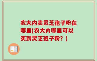 农大内卖灵芝孢子粉在哪里(农大内哪里可以买到灵芝孢子粉？)