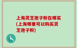 上海灵芝孢子粉在哪买(上海哪里可以购买灵芝孢子粉)