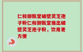 仁和御甄堂破壁灵芝孢子粉仁和御甄堂推出破壁灵芝孢子粉，饮用更方便