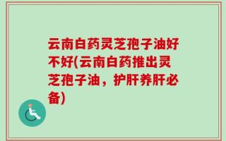 云南白药灵芝孢子油好不好(云南白药推出灵芝孢子油，护肝养肝必备)