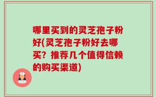 哪里买到的灵芝孢子粉好(灵芝孢子粉好去哪买？推荐几个值得信赖的购买渠道)