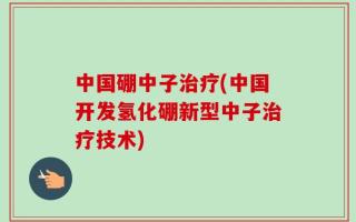 中国硼中子治疗(中国开发氢化硼新型中子治疗技术)