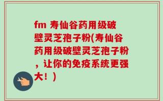 fm 寿仙谷药用级破壁灵芝孢子粉(寿仙谷药用级破壁灵芝孢子粉，让你的免疫系统更强大！)