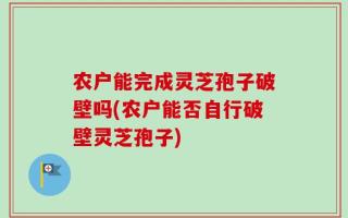 农户能完成灵芝孢子破壁吗(农户能否自行破壁灵芝孢子)