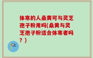 体寒的人桑黄可与灵芝孢子粉用吗(桑黄与灵芝孢子粉适合体寒者吗？)