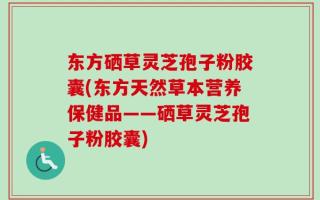 东方硒草灵芝孢子粉胶囊(东方天然草本营养保健品——硒草灵芝孢子粉胶囊)