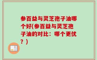 参百益与灵芝孢子油哪个好(参百益与灵芝孢子油的对比：哪个更优？)