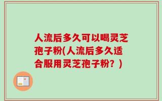 人流后多久可以喝灵芝孢子粉(人流后多久适合服用灵芝孢子粉？)