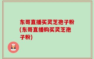 东哥直播买灵芝孢子粉(东哥直播购买灵芝孢子粉)