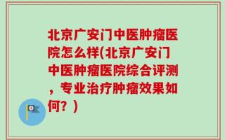 北京广安门中医肿瘤医院怎么样(北京广安门中医肿瘤医院综合评测，专业治疗肿瘤效果如何？)
