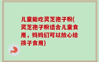 儿童能吃灵芝孢子粉(灵芝孢子粉适合儿童食用，妈妈们可以放心给孩子食用)
